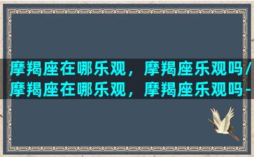 摩羯座在哪乐观，摩羯座乐观吗/摩羯座在哪乐观，摩羯座乐观吗-我的网站