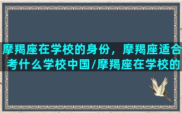 摩羯座在学校的身份，摩羯座适合考什么学校中国/摩羯座在学校的身份，摩羯座适合考什么学校中国-我的网站