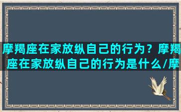 摩羯座在家放纵自己的行为？摩羯座在家放纵自己的行为是什么/摩羯座在家放纵自己的行为？摩羯座在家放纵自己的行为是什么-我的网站