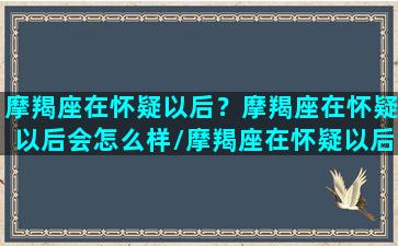 摩羯座在怀疑以后？摩羯座在怀疑以后会怎么样/摩羯座在怀疑以后？摩羯座在怀疑以后会怎么样-我的网站