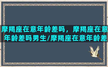 摩羯座在意年龄差吗，摩羯座在意年龄差吗男生/摩羯座在意年龄差吗，摩羯座在意年龄差吗男生-我的网站