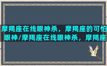 摩羯座在线眼神杀，摩羯座的可怕眼神/摩羯座在线眼神杀，摩羯座的可怕眼神-我的网站