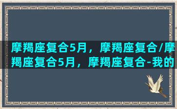 摩羯座复合5月，摩羯座复合/摩羯座复合5月，摩羯座复合-我的网站(摩羯座2021五月份会和好么)