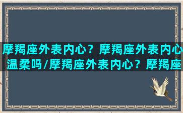 摩羯座外表内心？摩羯座外表内心温柔吗/摩羯座外表内心？摩羯座外表内心温柔吗-我的网站