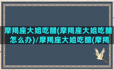 摩羯座大姐吃醋(摩羯座大姐吃醋怎么办)/摩羯座大姐吃醋(摩羯座大姐吃醋怎么办)-我的网站