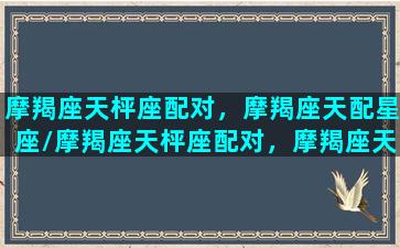 摩羯座天枰座配对，摩羯座天配星座/摩羯座天枰座配对，摩羯座天配星座-我的网站
