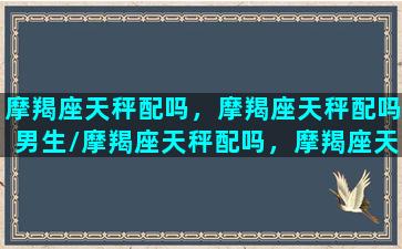 摩羯座天秤配吗，摩羯座天秤配吗男生/摩羯座天秤配吗，摩羯座天秤配吗男生-我的网站