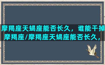 摩羯座天蝎座能否长久，谁能干掉摩羯座/摩羯座天蝎座能否长久，谁能干掉摩羯座-我的网站