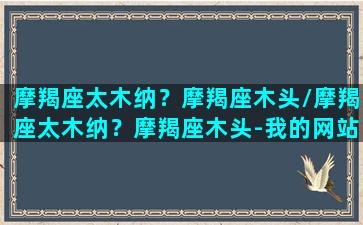 摩羯座太木纳？摩羯座木头/摩羯座太木纳？摩羯座木头-我的网站(摩羯座木星)