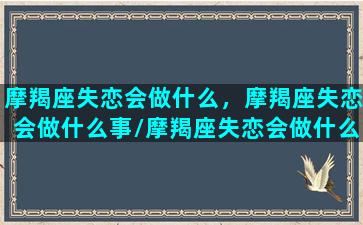 摩羯座失恋会做什么，摩羯座失恋会做什么事/摩羯座失恋会做什么，摩羯座失恋会做什么事-我的网站