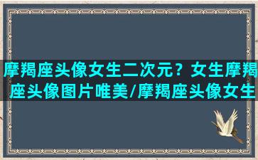 摩羯座头像女生二次元？女生摩羯座头像图片唯美/摩羯座头像女生二次元？女生摩羯座头像图片唯美-我的网站