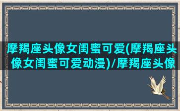 摩羯座头像女闺蜜可爱(摩羯座头像女闺蜜可爱动漫)/摩羯座头像女闺蜜可爱(摩羯座头像女闺蜜可爱动漫)-我的网站