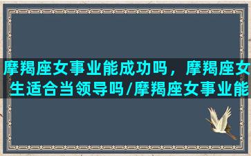 摩羯座女事业能成功吗，摩羯座女生适合当领导吗/摩羯座女事业能成功吗，摩羯座女生适合当领导吗-我的网站