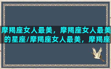 摩羯座女人最美，摩羯座女人最美的星座/摩羯座女人最美，摩羯座女人最美的星座-我的网站