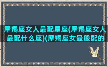 摩羯座女人最配星座(摩羯座女人最配什么座)(摩羯座女最般配的星座)