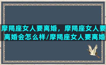 摩羯座女人要离婚，摩羯座女人要离婚会怎么样/摩羯座女人要离婚，摩羯座女人要离婚会怎么样-我的网站