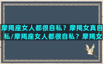 摩羯座女人都很自私？摩羯女真自私/摩羯座女人都很自私？摩羯女真自私-我的网站