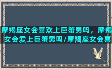 摩羯座女会喜欢上巨蟹男吗，摩羯女会爱上巨蟹男吗/摩羯座女会喜欢上巨蟹男吗，摩羯女会爱上巨蟹男吗-我的网站