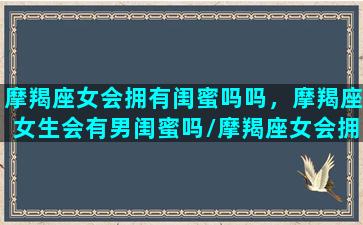 摩羯座女会拥有闺蜜吗吗，摩羯座女生会有男闺蜜吗/摩羯座女会拥有闺蜜吗吗，摩羯座女生会有男闺蜜吗-我的网站