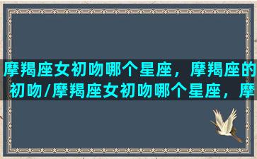 摩羯座女初吻哪个星座，摩羯座的初吻/摩羯座女初吻哪个星座，摩羯座的初吻-我的网站