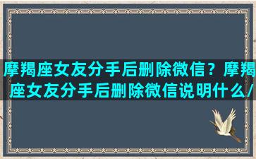 摩羯座女友分手后删除微信？摩羯座女友分手后删除微信说明什么/摩羯座女友分手后删除微信？摩羯座女友分手后删除微信说明什么-我的网站