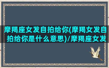 摩羯座女发自拍给你(摩羯女发自拍给你是什么意思)/摩羯座女发自拍给你(摩羯女发自拍给你是什么意思)-我的网站