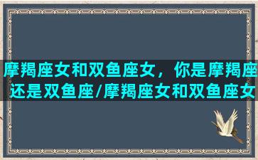 摩羯座女和双鱼座女，你是摩羯座还是双鱼座/摩羯座女和双鱼座女，你是摩羯座还是双鱼座-我的网站