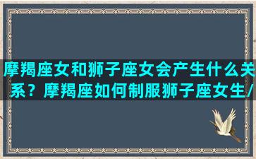 摩羯座女和狮子座女会产生什么关系？摩羯座如何制服狮子座女生/摩羯座女和狮子座女会产生什么关系？摩羯座如何制服狮子座女生-我的网站