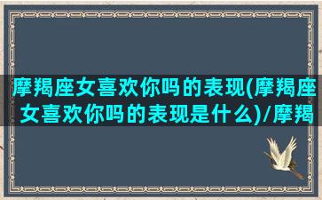 摩羯座女喜欢你吗的表现(摩羯座女喜欢你吗的表现是什么)/摩羯座女喜欢你吗的表现(摩羯座女喜欢你吗的表现是什么)-我的网站