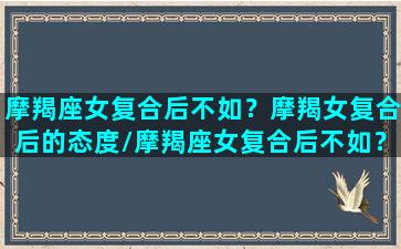 摩羯座女复合后不如？摩羯女复合后的态度/摩羯座女复合后不如？摩羯女复合后的态度-我的网站