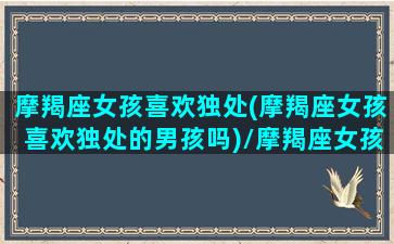 摩羯座女孩喜欢独处(摩羯座女孩喜欢独处的男孩吗)/摩羯座女孩喜欢独处(摩羯座女孩喜欢独处的男孩吗)-我的网站