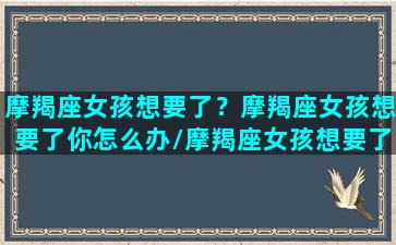 摩羯座女孩想要了？摩羯座女孩想要了你怎么办/摩羯座女孩想要了？摩羯座女孩想要了你怎么办-我的网站