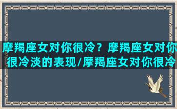 摩羯座女对你很冷？摩羯座女对你很冷淡的表现/摩羯座女对你很冷？摩羯座女对你很冷淡的表现-我的网站