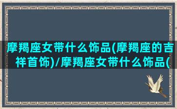 摩羯座女带什么饰品(摩羯座的吉祥首饰)/摩羯座女带什么饰品(摩羯座的吉祥首饰)-我的网站