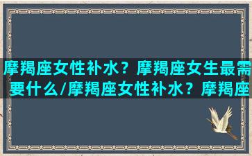 摩羯座女性补水？摩羯座女生最需要什么/摩羯座女性补水？摩羯座女生最需要什么-我的网站