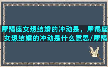 摩羯座女想结婚的冲动是，摩羯座女想结婚的冲动是什么意思/摩羯座女想结婚的冲动是，摩羯座女想结婚的冲动是什么意思-我的网站