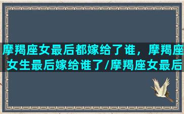 摩羯座女最后都嫁给了谁，摩羯座女生最后嫁给谁了/摩羯座女最后都嫁给了谁，摩羯座女生最后嫁给谁了-我的网站