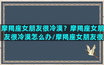 摩羯座女朋友很冷漠？摩羯座女朋友很冷漠怎么办/摩羯座女朋友很冷漠？摩羯座女朋友很冷漠怎么办-我的网站