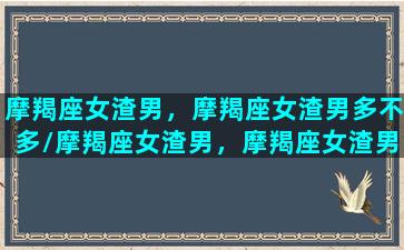 摩羯座女渣男，摩羯座女渣男多不多/摩羯座女渣男，摩羯座女渣男多不多-我的网站