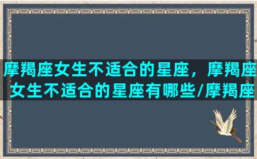 摩羯座女生不适合的星座，摩羯座女生不适合的星座有哪些/摩羯座女生不适合的星座，摩羯座女生不适合的星座有哪些-我的网站