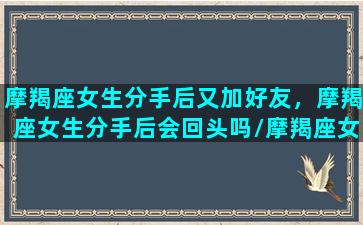 摩羯座女生分手后又加好友，摩羯座女生分手后会回头吗/摩羯座女生分手后又加好友，摩羯座女生分手后会回头吗-我的网站