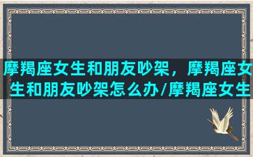 摩羯座女生和朋友吵架，摩羯座女生和朋友吵架怎么办/摩羯座女生和朋友吵架，摩羯座女生和朋友吵架怎么办-我的网站