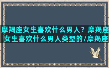 摩羯座女生喜欢什么男人？摩羯座女生喜欢什么男人类型的/摩羯座女生喜欢什么男人？摩羯座女生喜欢什么男人类型的-我的网站