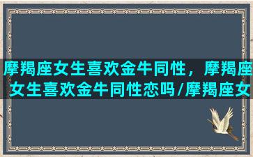 摩羯座女生喜欢金牛同性，摩羯座女生喜欢金牛同性恋吗/摩羯座女生喜欢金牛同性，摩羯座女生喜欢金牛同性恋吗-我的网站