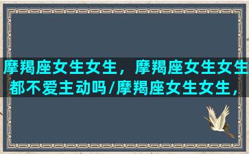 摩羯座女生女生，摩羯座女生女生都不爱主动吗/摩羯座女生女生，摩羯座女生女生都不爱主动吗-我的网站