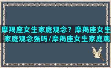 摩羯座女生家庭观念？摩羯座女生家庭观念强吗/摩羯座女生家庭观念？摩羯座女生家庭观念强吗-我的网站