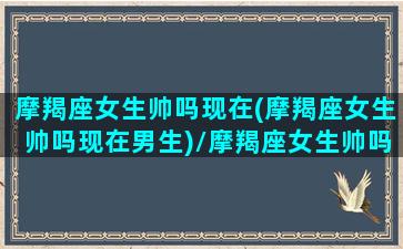 摩羯座女生帅吗现在(摩羯座女生帅吗现在男生)/摩羯座女生帅吗现在(摩羯座女生帅吗现在男生)-我的网站