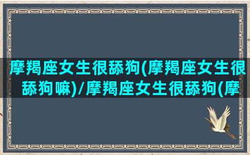 摩羯座女生很舔狗(摩羯座女生很舔狗嘛)/摩羯座女生很舔狗(摩羯座女生很舔狗嘛)-我的网站