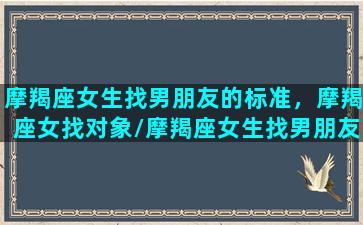 摩羯座女生找男朋友的标准，摩羯座女找对象/摩羯座女生找男朋友的标准，摩羯座女找对象-我的网站