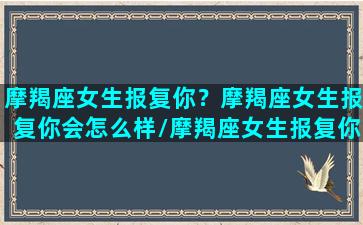 摩羯座女生报复你？摩羯座女生报复你会怎么样/摩羯座女生报复你？摩羯座女生报复你会怎么样-我的网站